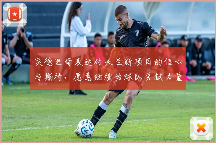 莫德里奇表达对米兰新项目的信心与期待，愿意继续为球队贡献力量